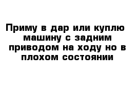 Приму в дар или куплю  машину с задним приводом на ходу но в плохом состоянии